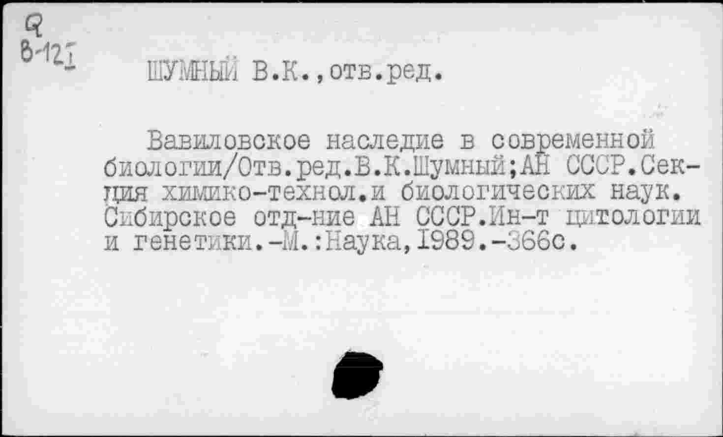 ﻿С?
6'127
■я»
ШУМНЫЙ В. К., отв. ред.
Вавиловское наследие в современной биологии/Отв. ред.В.К.Шумный; АН СССР. Секция химико-технол.и биологических наук. Сибирское отд-ние АН СССР.Ин-т цитологии и генетики.-М.:Наука,1989.-366с.